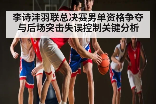 李诗沣羽联总决赛男单资格争夺与后场突击失误控制关键分析